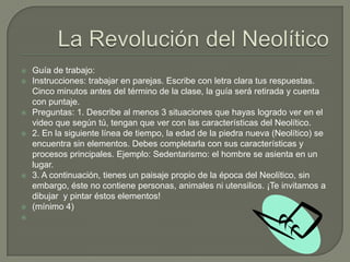 La Revolución del NeolíticoGuía de trabajo: Instrucciones: trabajar en parejas. Escribe con letra clara tus respuestas. Cinco minutos antes del término de la clase, la guía será retirada y cuenta con puntaje. Preguntas: 1. Describe al menos 3 situaciones que hayas logrado ver en el video que según tú, tengan que ver con las características del Neolítico.2. En la siguiente línea de tiempo, la edad de la piedra nueva (Neolítico) se encuentra sin elementos. Debes completarla con sus características y procesos principales. Ejemplo: Sedentarismo: el hombre se asienta en un lugar. 3. A continuación, tienes un paisaje propio de la época del Neolítico, sin embargo, éste no contiene personas, animales ni utensilios. ¡Te invitamos a dibujar  y pintar éstos elementos! (mínimo 4)  