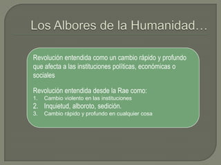 Los Albores de la Humanidad…Revolución entendida como un cambio rápido y profundo que afecta a las instituciones políticas, económicas o socialesRevolución entendida desde la Rae como: Cambio violento en las instituciones Inquietud, alboroto, sedición.Cambio rápido y profundo en cualquier cosa 