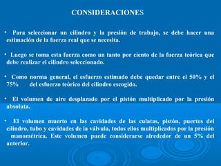 • Para seleccionar un cilindro y la presión de trabajo, se debe hacer una
estimación de la fuerza real que se necesita.
• Luego se toma esta fuerza como un tanto por ciento de la fuerza teórica que
debe realizar el cilindro seleccionado.
• Como norma general, el esfuerzo estimado debe quedar entre el 50% y el
75% del esfuerzo teórico del cilindro escogido.
• El volumen de aire desplazado por el pistón multiplicado por la presión
absoluta.
• El volumen muerto en las cavidades de las culatas, pistón, puertos del
cilindro, tubo y cavidades de la válvula, todos ellos multiplicados por la presión
manométrica. Este volumen puede considerarse alrededor de un 5% del
anterior.
CONSIDERACIONES
 