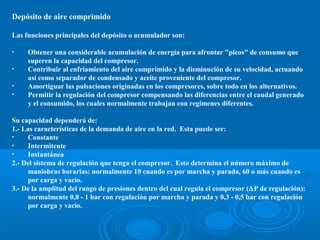 Depósito de aire comprimido
Las funciones principales del depósito o acumulador son:
• Obtener una considerable acumulación de energía para afrontar "picos" de consumo que
superen la capacidad del compresor.
• Contribuir al enfriamiento del aire comprimido y la disminución de su velocidad, actuando
así como separador de condensado y aceite proveniente del compresor.
• Amortiguar las pulsaciones originadas en los compresores, sobre todo en los alternativos.
• Permitir la regulación del compresor compensando las diferencias entre el caudal generado
y el consumido, los cuales normalmente trabajan con regímenes diferentes.
Su capacidad dependerá de:
1.- Las características de la demanda de aire en la red. Esta puede ser:
• Constante
• Intermitente
• Instantánea
2.- Del sistema de regulación que tenga el compresor. Esto determina el número máximo de
maniobras horarias: normalmente 10 cuando es por marcha y parada, 60 o más cuando es
por carga y vacío.
3.- De la amplitud del rango de presiones dentro del cual regula el compresor (∆P de regulación):
normalmente 0,8 - 1 bar con regulación por marcha y parada y 0,3 - 0,5 bar con regulación
por carga y vacío.
 