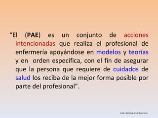 “ El ( PAE ) es un conjunto de  acciones intencionadas  que realiza el profesional de enfermería apoyándose en  modelos  y  teorías  y en  orden específica, con el fin de asegurar que la persona que requiere de  cuidados  de  salud  los reciba de la mejor forma posible por parte del profesional”.  Lcda. Narcisa Arce Guerrero 