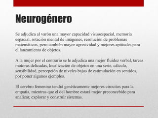 Neurogénero
Se adjudica al varón una mayor capacidad visuoespacial, memoria
espacial, rotación mental de imágenes, resolución de problemas
matemáticos, pero también mayor agresividad y mejores aptitudes para
el lanzamiento de objetos.
A la mujer por el contrario se le adjudica una mejor fluidez verbal, tareas
motoras delicadas, localización de objetos en una serie, cálculo,
sensibilidad, percepción de niveles bajos de estimulación en sentidos,
por poner algunos ejemplos.
El cerebro femenino tendrá genéticamente mejores circuitos para la
empatía, mientras que el del hombre estará mejor preconcebido para
analizar, explorar y construir sistemas.
 