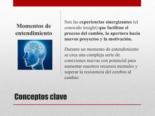 Conceptos clave
Son las experiencias sinergizantes (el
conocido insight) que facilitan el
proceso del cambio, la apertura hacia
nuevos proyectos y la motivación.
Durante un momento de entendimiento
se crea una compleja serie de
conexiones nuevas con potencial para
aumentar nuestros recursos mentales y
superar la resistencia del cerebro al
cambio.
Momentos de
entendimiento
 