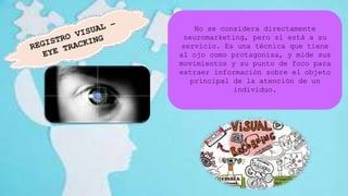 No se considera directamente
neuromarketing, pero sí está a su
servicio. Es una técnica que tiene
al ojo como protagonisa, y mide sus
movimientos y su punto de foco para
extraer información sobre el objeto
principal de la atención de un
individuo.
 