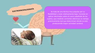 Se trata de una técnica muy popular por su
flexibilidad y coste relativamente bajo. Consiste en
aplicar electrodos sobre el cuero cabelludo de los
sujetos, que medirán corrientes eléctricas en tiempo
prácticamente real que determinan dónde se está
produciendo mayor actividad cerebral.
 