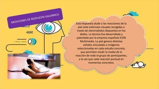 Esta respuesta alude a las reacciones de la
piel ante estímulos visuales recogidas a
través de electrododos dispuestos en los
dedos. La técnica fue desarrollada y
patentada por la empresa española ICON
Multimedia. La piel genera distintas
señales vinculadas a imágenes
seleccionadas en cada estudio concreto,
que permiten medir la media de la
reacción de todo el grupo de participantes,
a la vez que cada reacción puntual en
momentos concretos.
 
