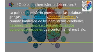¿Qué es un hemisferio delcerebro?
La palabra hemisferio proviene de las palabras
griegas ‘hemi’ (‘mitad’) y ‘sphera’ (‘esfera’) y,
cuando hablamos de los hemisferios cerebrales,
hacemos referencia a cada una de las dos
porciones principales que conforman el encéfalo.
 