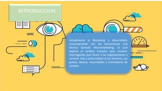 INTRODUCCION
Actualmente el Marketing a desarrollado
conjuntamente
llamada
con las neurociencia una
Neuromarketing, la cual
técnica
explora el cerebro humano para resolver
interrogantes que lleven a las organizaciones a
conocer más a profundidad al ser humano, sus
gustos, deseos, necesidades y motivadores de
compra.
 