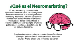 El neuromarketing consiste en la
aplicación de las técnicas de investigación
de las neurociencias a la investigación de
marketing tradicional. A través detécnicas
de medición de la actividad cerebral las
“respuestas” de los entrevistados a
distintos estímulos (por ejemplo, anuncios
publicitarios) son leídas directamente de
su actividad cerebral.
Gracias al neuromarketing se pueden tomar decisiones
como por ejemplo retirar un determinado plano del
anuncio final o añadir una secuencia adicional.
 