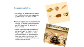 Percepción olfativa
* Los hornos de la panadería en medio
del establecimiento, esto es para que
puedas oler el pan recién hecho.
* Esto no es porque se les haya roto una
colonia, es porque al entrar debemos
percibir que el olor de la tienda es
fresco, limpio.
* Quién compraría una colonia en una
perfumería que no oliera a fresco y
limpio?, ¿Qué pensaría si no oliera
estupendamente en la perfumería?
Pues que nuestro cerebro nos diría
que si la tienda no huele a fresco sus
colonias no olerán bien.
 