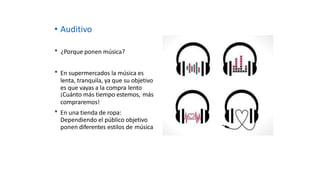 • Auditivo
* ¿Porque ponen música?
* En supermercados la música es
lenta, tranquila, ya que su objetivo
es que vayas a la compra lento
¡Cuánto más tiempo estemos, más
compraremos!
* En una tienda de ropa:
Dependiendo el público objetivo
ponen diferentes estilos de música
 