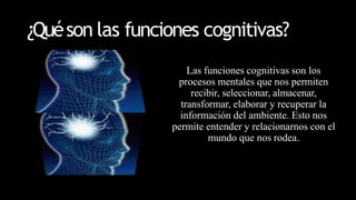 ¿Quéson las funciones cognitivas?
Las funciones cognitivas son los
procesos mentales que nos permiten
recibir, seleccionar, almacenar,
transformar, elaborar y recuperar la
información del ambiente. Esto nos
permite entender y relacionarnos con el
mundo que nos rodea.
 