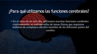 ¿Para quéutilizamos las funciones cerebrales?
• En el curso de un solo día, utilizamos nuestras funciones cerebrales
continuamente, se realizan miles de tareas físicas que requieren
millones de complejos cálculos mentales de las diferentes partes del
cerebro.
 
