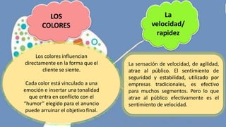 LOS
COLORES
Los colores influencian
directamente en la forma que el
cliente se siente.
Cada color está vinculado a una
emoción e insertar una tonalidad
que entra en conflicto con el
“humor” elegido para el anuncio
puede arruinar el objetivo final.
La
velocidad/
rapidez
La sensación de velocidad, de agilidad,
atrae al público. El sentimiento de
seguridad y estabilidad, utilizado por
empresas tradicionales, es efectivo
para muchos segmentos. Pero lo que
atrae al público efectivamente es el
sentimiento de velocidad.
 