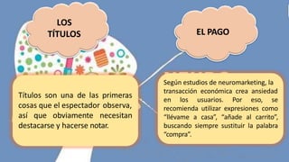 LOS
TÍTULOS EL PAGO
Títulos son una de las primeras
cosas que el espectador observa,
así que obviamente necesitan
destacarse y hacerse notar.
Según estudios de neuromarketing, la
transacción económica crea ansiedad
en los usuarios. Por eso, se
recomienda utilizar expresiones como
“llévame a casa”, “añade al carrito”,
buscando siempre sustituir la palabra
“compra”.
 