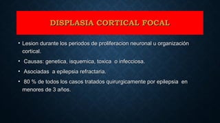 DISPLASIA CORTICAL FOCALDISPLASIA CORTICAL FOCAL
• Lesion durante los periodos de proliferacion neuronal u organizaciónLesion durante los periodos de proliferacion neuronal u organización
cortical.cortical.
• Causas: genetica, isquemica, toxica o infecciosa.Causas: genetica, isquemica, toxica o infecciosa.
• Asociadas a epilepsia refractaria.Asociadas a epilepsia refractaria.
• 80 % de todos los casos tratados quirurgicamente por epilepsia en80 % de todos los casos tratados quirurgicamente por epilepsia en
menores de 3 años.menores de 3 años.
 
