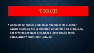 • Conjunto de signos y síntomas que presenta el reciénConjunto de signos y síntomas que presenta el recién
nacido afectado por la infección congénita y es producidanacido afectado por la infección congénita y es producida
por diversos agentes etiológicos tanto virales comopor diversos agentes etiológicos tanto virales como
parasitarios y micóticos (TORCH).parasitarios y micóticos (TORCH).
TORCHTORCH
 