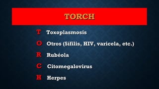 TORCHTORCH
TT ToxoplasmosisToxoplasmosis
OO Otros (Sífilis, HIV, varicela, etc.)Otros (Sífilis, HIV, varicela, etc.)
RR RubéolaRubéola
CC CitomegalovirusCitomegalovirus
HH HerpesHerpes
 