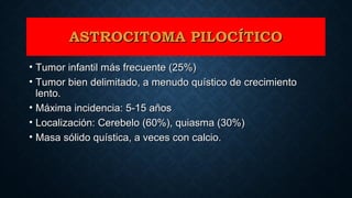 ASTROCITOMA PILOCÍTICOASTROCITOMA PILOCÍTICO
• Tumor infantil más frecuente (25%)Tumor infantil más frecuente (25%)
• Tumor bien delimitado, a menudo quístico de crecimientoTumor bien delimitado, a menudo quístico de crecimiento
lento.lento.
• Máxima incidencia: 5-15 añosMáxima incidencia: 5-15 años
• Localización: Cerebelo (60%), quiasma (30%)Localización: Cerebelo (60%), quiasma (30%)
• Masa sólido quística, a veces con calcio.Masa sólido quística, a veces con calcio.
 