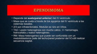EPENDIMOMAEPENDIMOMA
• Depende delDepende del suelo(pared anteriorsuelo(pared anterior) del IV ventrículo) del IV ventrículo
• Masa que se cuela a través de los agujeros del IV ventrículo a lasMasa que se cuela a través de los agujeros del IV ventrículo a las
cisternas basales.cisternas basales.
• 2/3 son infratentoriales. Medular es raro en niños.2/3 son infratentoriales. Medular es raro en niños.
• TAC: Lesión heterogénea con mucho calcio, +/- hemorragia,TAC: Lesión heterogénea con mucho calcio, +/- hemorragia,
hidrocefalia y realce heterogéneo.hidrocefalia y realce heterogéneo.
• RM: Masa heterogénea que puede ser confundida con unRM: Masa heterogénea que puede ser confundida con un
meduloblastoma (sale del techo/pared posterior del IV)-útil realizarmeduloblastoma (sale del techo/pared posterior del IV)-útil realizar
secuencia sagital.secuencia sagital.
 