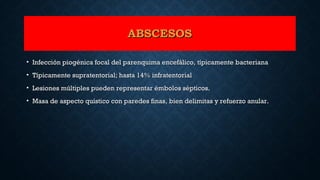 ABSCESOSABSCESOS
• Infección piogénica focal del parenquima encefálico, típicamente bacterianaInfección piogénica focal del parenquima encefálico, típicamente bacteriana
• Típicamente supratentorial; hasta 14% infratentorialTípicamente supratentorial; hasta 14% infratentorial
• Lesiones múltiples pueden representar émbolos sépticos.Lesiones múltiples pueden representar émbolos sépticos.
• Masa de aspecto quístico con paredes finas, bien delimitas y refuerzo anular.Masa de aspecto quístico con paredes finas, bien delimitas y refuerzo anular.
 
