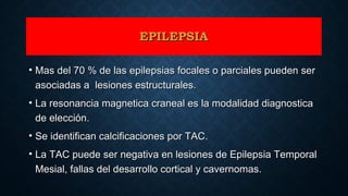 EPILEPSIAEPILEPSIA
• Mas del 70 % de las epilepsias focales o parciales pueden serMas del 70 % de las epilepsias focales o parciales pueden ser
asociadas a lesiones estructurales.asociadas a lesiones estructurales.
• La resonancia magnetica craneal es la modalidad diagnosticaLa resonancia magnetica craneal es la modalidad diagnostica
de elección.de elección.
• Se identifican calcificaciones por TAC.Se identifican calcificaciones por TAC.
• La TAC puede ser negativa en lesiones de Epilepsia TemporalLa TAC puede ser negativa en lesiones de Epilepsia Temporal
Mesial, fallas del desarrollo cortical y cavernomas.Mesial, fallas del desarrollo cortical y cavernomas.
 