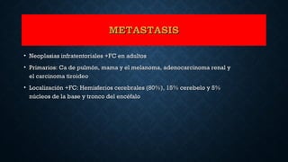 METASTASISMETASTASIS
• Neoplasias infratentoriales +FC en adultosNeoplasias infratentoriales +FC en adultos
• Primarios: Ca de pulmón, mama y el melanoma, adenocarcinoma renal yPrimarios: Ca de pulmón, mama y el melanoma, adenocarcinoma renal y
el carcinoma tiroideoel carcinoma tiroideo
• Localización +FC: Hemisferios cerebrales (80%), 15% cerebelo y 5%Localización +FC: Hemisferios cerebrales (80%), 15% cerebelo y 5%
núcleos de la base y tronco del encéfalonúcleos de la base y tronco del encéfalo
 