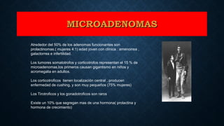 Alrededor del 50% de los adenomas funcionantes son
prolactinomas.( mujeres 4:1) edad joven con clínica : amenorrea ,
galactorrea e infertilidad.
Los tumores somatotrofos y corticotrofos representan el 15 % de
microadenomas,los primeros causan gigantismo en niños y
acromegalia en adultos.
Los corticotroficos tienen localización central , producen
enfermedad de cushing, y son muy pequeños (75% mujeres)
Los Tirotroficos y los gonadotroficos son raros
Existe un 10% que segregan mas de una hormona( prolactina y
hormona de crecimiento)
MICROADENOMASMICROADENOMAS
 