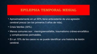 EPILEPSIA TEMPORAL MESIAL
• Aproximadamente en un 90% tiene antecedente de una agresión
cerebral precoz (en los primeros 5 años de vida).
• Crisis febriles (30%).
• Menos comunes son : meningoencefalitis, traumatismo cráneo-encefálico
y complicaciones perinatales.
• En un 10% de los casos no se puede identificar una historia de lesión
cerebral.
 