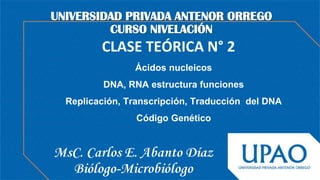 CLASE TEÓRICA N° 2
MsC. Carlos E. Abanto Díaz
Biólogo-Microbiólogo
UNIVERSIDAD PRIVADA ANTENOR ORREGO
CURSO NIVELACIÓN
Ácidos nucleicos
DNA, RNA estructura funciones
Replicación, Transcripción, Traducción del DNA
Código Genético
 