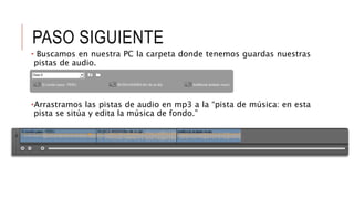 PASO SIGUIENTE
• Buscamos en nuestra PC la carpeta donde tenemos guardas nuestras
pistas de audio.
•Arrastramos las pistas de audio en mp3 a la “pista de música: en esta
pista se sitúa y edita la música de fondo.”
 