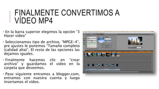 FINALMENTE CONVERTIMOS A
VÍDEO MP4
• En la barra superior elegimos la opción “3
Hacer vídeo”
• Seleccionamos tipo de archivo, “MPGE-4”,
pre ajustes le ponemos “Tamaño completo
(calidad alta)”. El resto de las opciones las
dejamos iguales.
• Finalmente hacemos clic en “crear
archivo” y guardamos el vídeo en la
carpeta que deseemos.
• Paso siguiente entramos a blogger.com,
entramos con nuestra cuenta y luego
insertamos el vídeo.
 