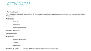 ACTIVIDADES
ActividadGrupal:
* A través de la realización de una línea de tiempo que indica los principales acontecimientos que marcaron la vida de
Cristo Jesús.
Materiales:
-Cartulina
-Plumones
-Láminas adhesivas
Actividad Individual:
* Rompecabezas.
Materiales:
-Lámina recortable
-Tijeras
-Pegamento
Alabanza de fondo: https://www.youtube.com/watch?v=JUY0m0Dcx8c
