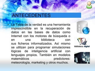 ANTECEDENTES
• La Tabla de la verdad es una herramienta
imprescindible en la recuperación de
datos en las bases de datos como
Internet con los motores de búsqueda o
en una biblioteca con
sus ficheros informatizados. Así mismo
se utilizan para programar simulaciones
lógicas de inteligencia artificial con
lenguajes propios. También en modelos
matemáticos predictores:
meteorología, marketing y otros muchos.
 