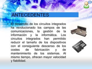 ANTECEDENTES
• El desarrollo de los circuitos integrados
ha revolucionado los campos de las
comunicaciones, la gestión de la
información y la informática. Los
circuitos integrados han permitido
reducir el tamaño de los dispositivos
con el consiguiente descenso de los
costes de fabricación y de
mantenimiento de los sistemas. Al
mismo tiempo, ofrecen mayor velocidad
y fiabilidad.
 