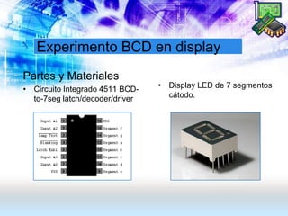 Experimento BCD en display
Partes y Materiales
• Circuito Integrado 4511 BCD-
to-7seg latch/decoder/driver
• Display LED de 7 segmentos
cátodo.
 