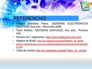 REFERENCIAS
• Enrique Mandado Perez, SISTEMAS ELECTRÓNICOS
DIGITALES, 9na edic., Marcombo,2008.
• Tocci Widmer, SISTEMAS DIGITALES, 8va edic., Prentice
Hall.
• Sistema de 7 segmentos: http://www.allaboutcircuits.com/
• Algebra de Boole: http://es.wikipedia.org/wiki/Álgebra_de_Boole
• gemini.udistrital.edu.co/comunidad/profesores/jruiz/jairocd/htmls/algeb
ra.htm
• Tabla de verdad: http://es.wikipedia.org/wiki/Tabla_de_verdad
 