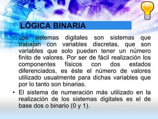 LÓGICA BINARIA
• Los sistemas digitales son sistemas que
trabajan con variables discretas, que son
variables que solo pueden tener un número
finito de valores. Por ser de fácil realización los
componentes físicos con dos estados
diferenciados, es éste el número de valores
utilizado usualmente para dichas variables que
por lo tanto son binarias.
• El sistema de numeración más utilizado en la
realización de los sistemas digitales es el de
base dos o binario (0 y 1).
 