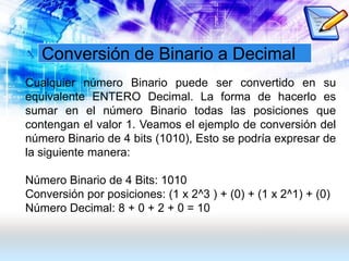 Conversión de Binario a Decimal
Cualquier número Binario puede ser convertido en su
equivalente ENTERO Decimal. La forma de hacerlo es
sumar en el número Binario todas las posiciones que
contengan el valor 1. Veamos el ejemplo de conversión del
número Binario de 4 bits (1010), Esto se podría expresar de
la siguiente manera:
Número Binario de 4 Bits: 1010
Conversión por posiciones: (1 x 2^3 ) + (0) + (1 x 2^1) + (0)
Número Decimal: 8 + 0 + 2 + 0 = 10
 