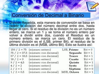 Conversión de Decimal a Binario
• División Repetida, esta manera de conversión se basa en
repetir la división del número decimal entre dos, hasta
llegar al cero. Si el residuo de la división no es un número
entero, se marca un 1 y se toma el número entero par
volver a dividir entre dos, cuando el Residuo es un
número entero, se marca un cero. El residuo de la
primero división es el (LSB, primer Bit), el residuo de la
última división es el (MSB, último Bit). Esto se ilustra así:
 