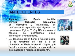 ANTECEDENTES
• Álgebra de Boole (también
llamada Retículas booleanas)
en informática y matemática, es
una estructura algebraica que rigorizan las
operaciones lógicas Y, O y NO, así como el
conjunto de operaciones unión,
intersección y complemento.
• Se denomina así en honor a George Boole,
(2 de noviembre de 1815 a 8 de
diciembre de 1864), matemático inglés que
fue el primero en definirla como parte de un
sistema lógico a mediados del siglo XIX.
 