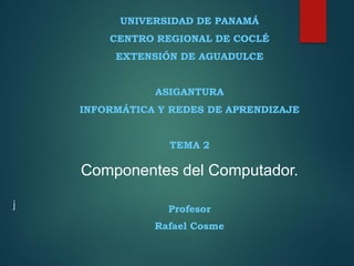 j
UNIVERSIDAD DE PANAMÁ
CENTRO REGIONAL DE COCLÉ
EXTENSIÓN DE AGUADULCE
ASIGANTURA
INFORMÁTICA Y REDES DE APRENDIZAJE
TEMA 2
Componentes del Computador.
Profesor
Rafael Cosme
 