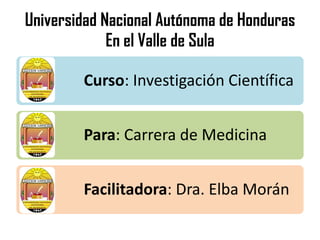 Universidad Nacional Autónoma de Honduras
En el Valle de Sula
Curso: Investigación Científica
Para: Carrera de Medicina
Facilitadora: Dra. Elba Morán
 