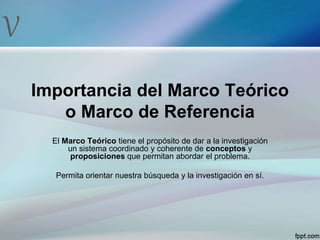 V
Importancia del Marco Teórico
o Marco de Referencia
El Marco Teórico tiene el propósito de dar a la investigación
un sistema coordinado y coherente de conceptos y
proposiciones que permitan abordar el problema.
Permita orientar nuestra búsqueda y la investigación en sí.
 