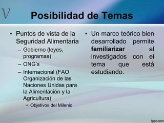 V Posibilidad de Temas
• Puntos de vista de la
Seguridad Alimentaria
– Gobierno (leyes,
programas)
– ONG’s
– Internacional (FAO
Organización de las
Naciones Unidas para
la Alimentación y la
Agricultura)
• Objetivos del Milenio
• Un marco teórico bien
desarrollado permite
familiarizar al
investigados con el
tema que está
estudiando.
 