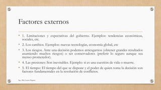 Factores externos
• 1. Limitaciones y expectativas del gobierno. Ejemplos: tendencias económicas,
sociales, etc.
• 2. Los cambios. Ejemplos: nuevas tecnologías, economía global, etc
• 3. Los riesgos. Ante una decisión podemos arriesgarnos (obtener grandes resultados
asumiendo muchos riesgos) o ser conservadores (preferir lo seguro aunque sea
menso prometedor).
• 4. Las presiones: Son inevitables. Ejemplo: si es una cuestión de vida o muerte.
• 5. El tiempo: El tiempo del que se dispone y el poder de quien toma la decisión son
factores fundamentales en la resolución de conflictos.
Ing. Alba Lissette Peguero
 