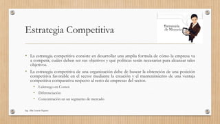 Estrategia Competitiva
• La estrategia competitiva consiste en desarrollar una amplia formula de cómo la empresa va
a competir, cuáles deben ser sus objetivos y qué políticas serán necesarias para alcanzar tales
objetivos.
• La estrategia competitiva de una organización debe de buscar la obtención de una posición
competitiva favorable en el sector mediante la creación y el mantenimiento de una ventaja
competitiva comparativa respecto al resto de empresas del sector.
• Liderazgo en Costes:
• Diferenciación
• Concentración en un segmento de mercado
Ing. Alba Lissette Peguero
 