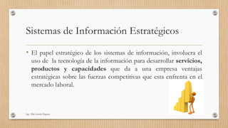 Sistemas de Información Estratégicos
• El papel estratégico de los sistemas de información, involucra el
uso de la tecnología de la información para desarrollar servicios,
productos y capacidades que da a una empresa ventajas
estratégicas sobre las fuerzas competitivas que esta enfrenta en el
mercado laboral.
Ing. Alba Lissette Peguero
 