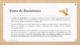 Toma de Decisiones
• La toma de decisiones es el proceso mediante el cual se realiza una elección entre las
opciones o formas para resolver diferentes situaciones de la vida en diferentes contextos: a
nivel laboral, familiar, sentimental o empresarial.
• La toma de decisiones consiste, básicamente, en elegir una opción entre las disponibles, a los
efectos de resolver un problema actual o potencial (aún cuando no se evidencie
un conflicto latente)
• La toma de decisiones a nivel individual se caracteriza por el hecho de que una persona haga
uso de su razonamiento y pensamiento para elegir una solución a un problema que se le
presente en la vida; es decir, si una persona tiene un problema, deberá ser capaz de
resolverlo individualmente tomando decisiones con ese específico motivo.
Ing. Alba Lissette Peguero
 