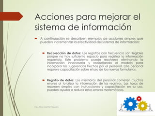 Acciones para mejorar el
sistema de información
 A continuación se describen ejemplos de acciones simples que
pueden incrementar la efectividad del sistema de información:
 Recolección de datos: Los registros con frecuencia son ilegibles
porque no hay suficiente espacio para registrar la información
requerida. Este problema puede resolverse eliminando la
información innecesaria y rediseñando el modelo para
incorporar las sugerencias hechas por el personal. Este personal
requiere capacitación sobre el uso de los nuevos formularios.
 Registro de datos: Los miembros del personal cometen muchos
errores al totalizar la información de los registros. Las hojas de
resumen simples con instrucciones y capacitación en su uso,
pueden ayudar a reducir estos errores matemáticos.
Ing. Alba Lissette Peguero
 